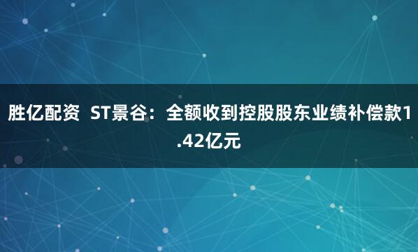 胜亿配资  ST景谷：全额收到控股股东业绩补偿款1.42亿元