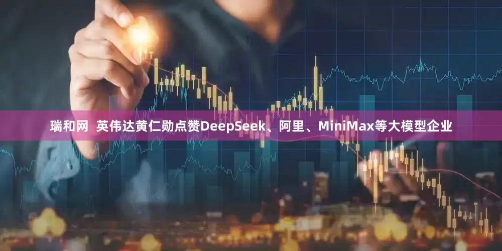 瑞和网  英伟达黄仁勋点赞DeepSeek、阿里、MiniMax等大模型企业