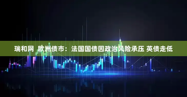 瑞和网  欧洲债市：法国国债因政治风险承压 英债走低