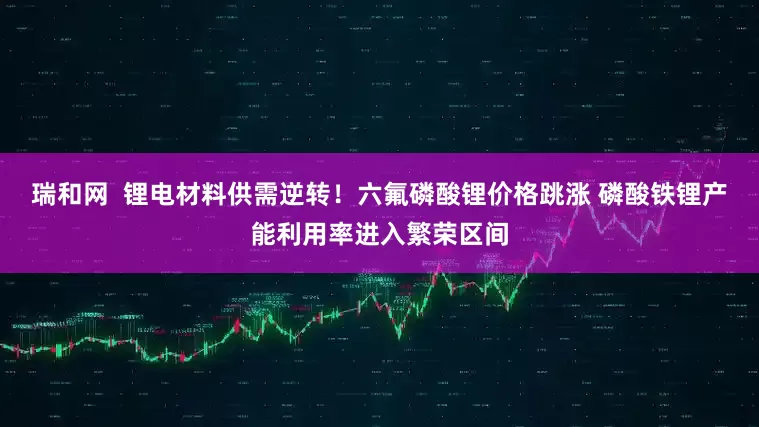 瑞和网  锂电材料供需逆转！六氟磷酸锂价格跳涨 磷酸铁锂产能利用率进入繁荣区间