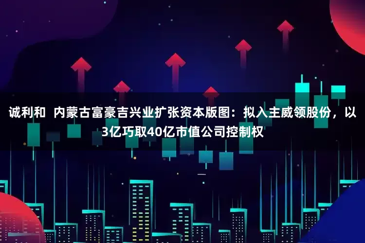 诚利和  内蒙古富豪吉兴业扩张资本版图：拟入主威领股份，以3亿巧取40亿市值公司控制权