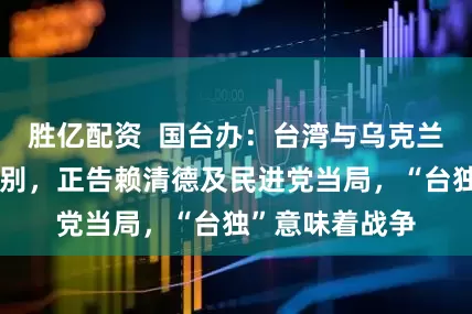 胜亿配资  国台办：台湾与乌克兰问题有本质区别，正告赖清德及民进党当局，“台独”意味着战争